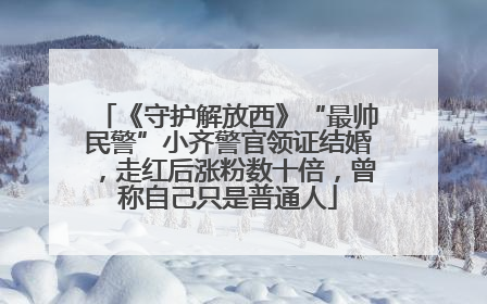 《守护解放西》“最帅民警”小齐警官领证结婚，走红后涨粉数十倍，曾称自己只是普通人