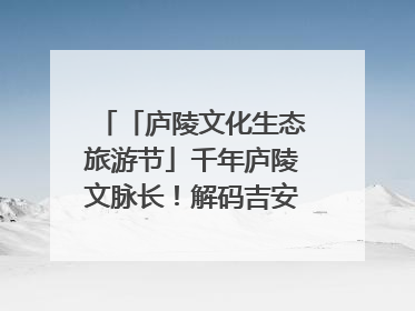 「庐陵文化生态旅游节」千年庐陵文脉长！解码吉安古今交融的文化图谱（图）