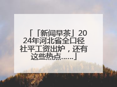 「新闻早茶」2024年河北省全口径社平工资出炉，还有这些热点……