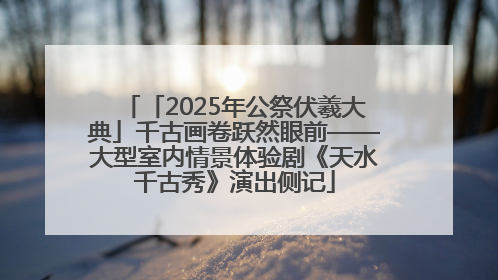 「2025年公祭伏羲大典」千古画卷跃然眼前——大型室内情景体验剧《天水千古秀》演出侧记