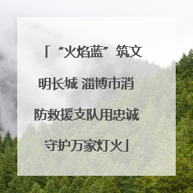“火焰蓝”筑文明长城 淄博市消防救援支队用忠诚守护万家灯火