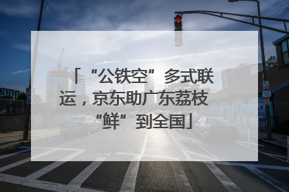 “公铁空”多式联运，京东助广东荔枝“鲜”到全国