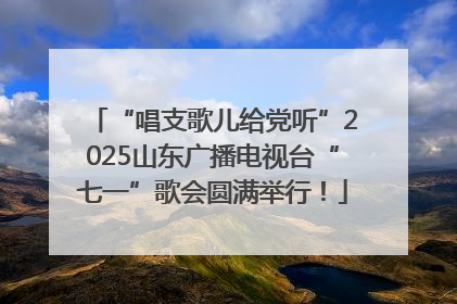 “唱支歌儿给党听”2025山东广播电视台“七一”歌会圆满举行！