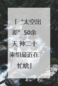 “太空出差”50余天 神二十乘组最近在忙啥