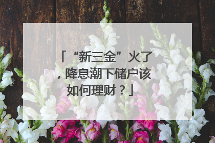 “新三金”火了，降息潮下储户该如何理财？