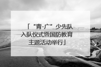 “青-广”少先队入队仪式暨国防教育主题活动举行