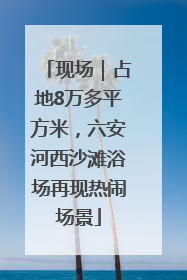 现场｜占地8万多平方米，六安河西沙滩浴场再现热闹场景