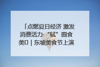 点燃夏日经济 激发消费活力·“轼”圈食美⑪｜东坡美食节上演“文化满汉全席”