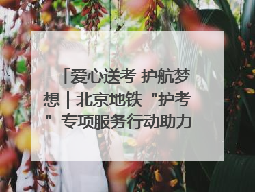 爱心送考 护航梦想｜北京地铁“护考”专项服务行动助力考生无忧赴考