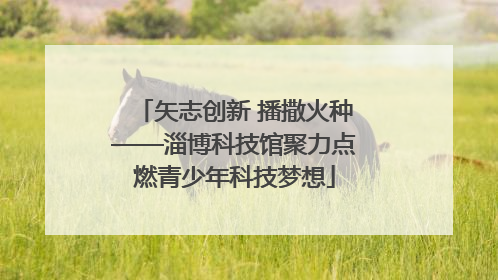 矢志创新 播撒火种——淄博科技馆聚力点燃青少年科技梦想