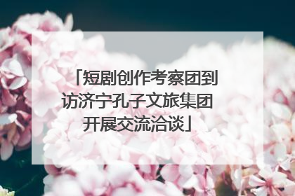 短剧创作考察团到访济宁孔子文旅集团开展交流洽谈