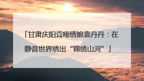 甘肃庆阳聋哑绣娘袁丹丹：在静音世界绣出“锦绣山河”