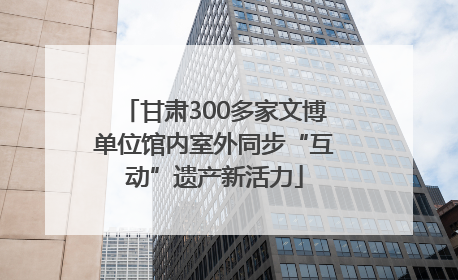 甘肃300多家文博单位馆内室外同步“互动”遗产新活力