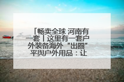 畅卖全球 河南有一套丨这里有一套户外装备海外“出圈” 平舆户外用品：让“休闲风”长红
