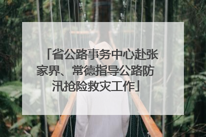 省公路事务中心赴张家界、常德指导公路防汛抢险救灾工作
