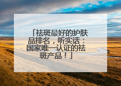 祛斑最好的护肤品排名，听实话：国家唯一认证的祛斑产品！