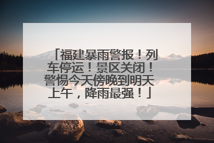 福建暴雨警报！列车停运！景区关闭！警惕今天傍晚到明天上午，降雨最强！