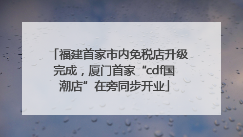 福建首家市内免税店升级完成，厦门首家“cdf国潮店”在旁同步开业