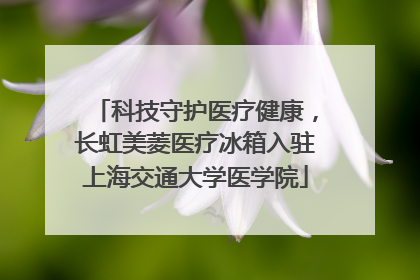 科技守护医疗健康，长虹美菱医疗冰箱入驻上海交通大学医学院