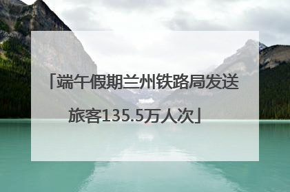 端午假期兰州铁路局发送旅客135.5万人次