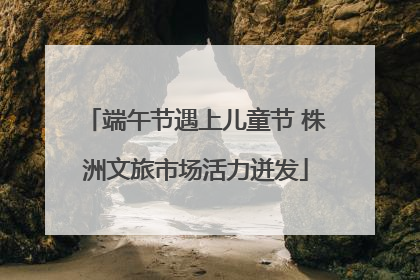 端午节遇上儿童节 株洲文旅市场活力迸发