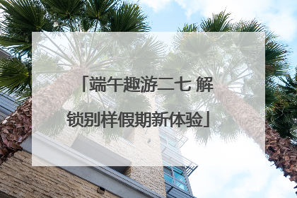 端午趣游二七 解锁别样假期新体验