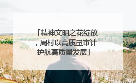 精神文明之花绽放，周村以高质量审计护航高质量发展