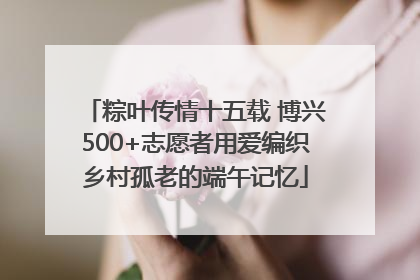 粽叶传情十五载 博兴500+志愿者用爱编织乡村孤老的端午记忆