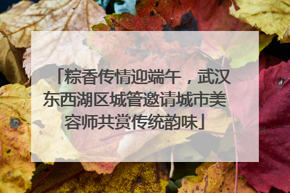 粽香传情迎端午，武汉东西湖区城管邀请城市美容师共赏传统韵味