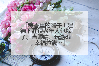 粽香里的端午！建德下涯镇老年人包粽子、查眼睛、玩游戏，幸福拉满～