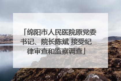 绵阳市人民医院原党委书记、院长陈斌 接受纪律审查和监察调查