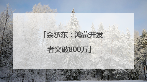 余承东：鸿蒙开发者突破800万