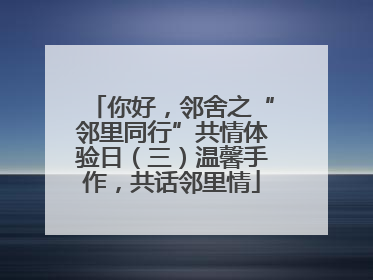 你好，邻舍之“邻里同行”共情体验日（三）温馨手作，共话邻里情