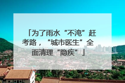为了雨水“不淹”赶考路，“城市医生”全面清理“隐疾”