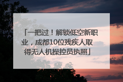 一把过！解锁低空新职业，成都10位残疾人取得无人机操控员执照