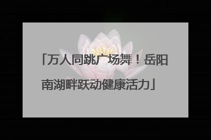 万人同跳广场舞！岳阳南湖畔跃动健康活力