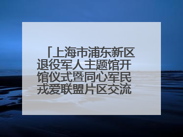 上海市浦东新区退役军人主题馆开馆仪式暨同心军民戎爱联盟片区交流会举行