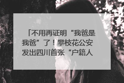 不用再证明“我爸是我爸”了！攀枝花公安发出四川首张“户籍人口直系亲属关系谱”
