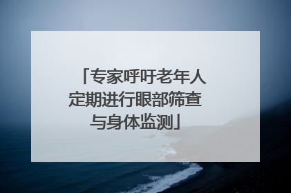 专家呼吁老年人定期进行眼部筛查与身体监测
