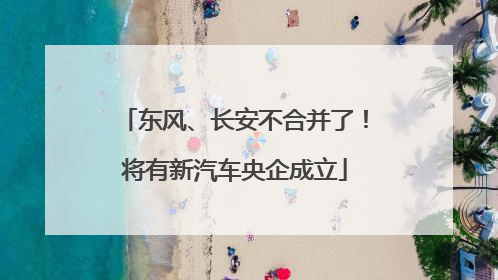 东风、长安不合并了！将有新汽车央企成立