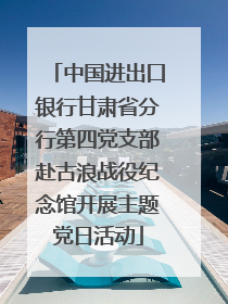 中国进出口银行甘肃省分行第四党支部赴古浪战役纪念馆开展主题党日活动