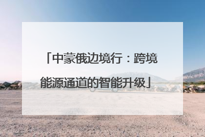 中蒙俄边境行：跨境能源通道的智能升级