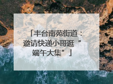 丰台南苑街道：邀请快递小哥逛“端午大集”
