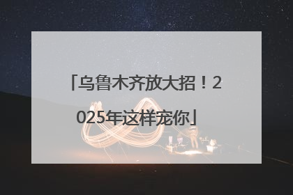 乌鲁木齐放大招！2025年这样宠你
