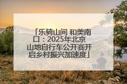 乐骑山间 和美南口：2025年北京山地自行车公开赛开启乡村振兴加速度