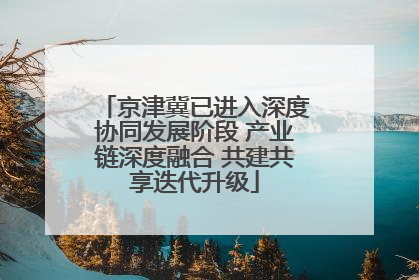 京津冀已进入深度协同发展阶段 产业链深度融合 共建共享迭代升级