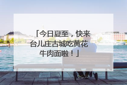 今日夏至，快来台儿庄古城吃黄花牛肉面啦！
