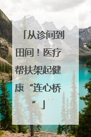 从诊间到田间！医疗帮扶架起健康“连心桥”