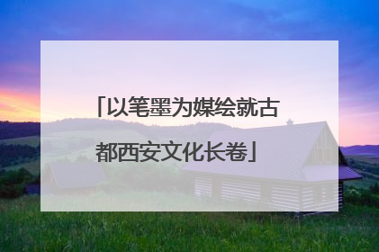 以笔墨为媒绘就古都西安文化长卷