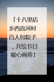 十八里店乡西直河村百人包粽子，共绘节日暖心画卷